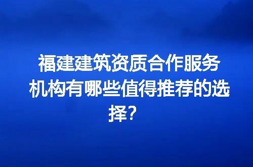 福建建筑资质合作服务机构有哪些值得推荐的选择？