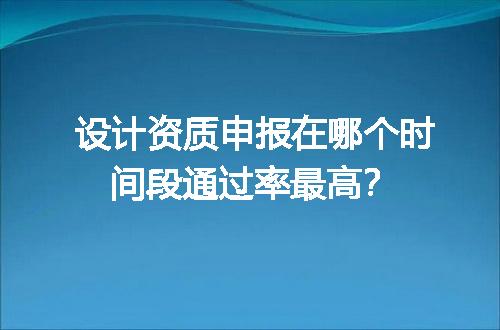 设计资质申报在哪个时间段通过率最高？