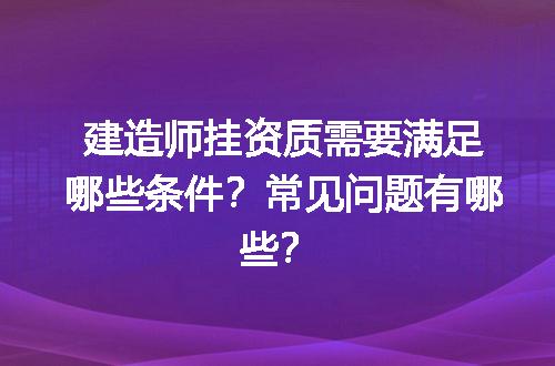 建造师挂资质需要满足哪些条件？常见问题有哪些？