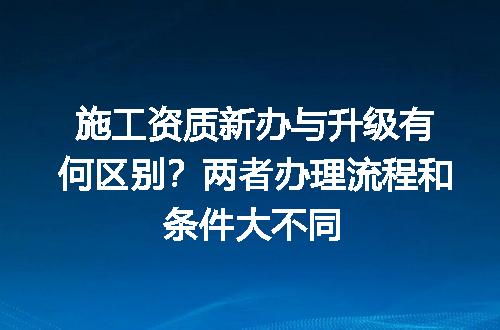 施工资质新办与升级有何区别？两者办理流程和条件大不同