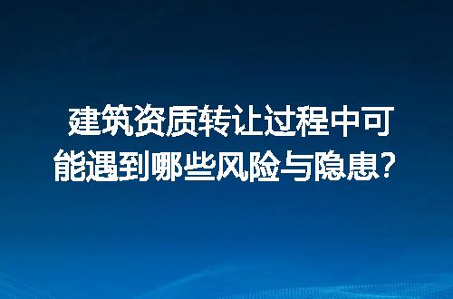 建筑资质转让过程中可能遇到哪些风险与隐患？