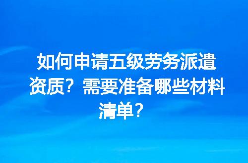 如何申请五级劳务派遣资质？需要准备哪些材料清单？