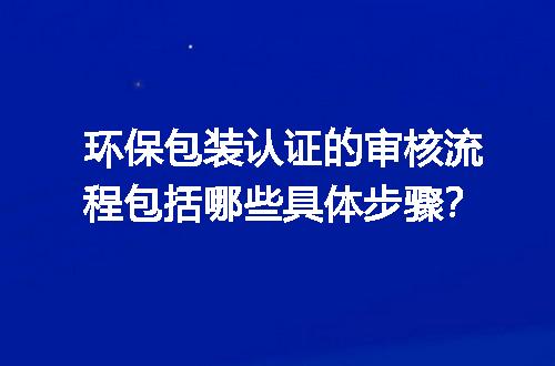 环保包装认证的审核流程包括哪些具体步骤？
