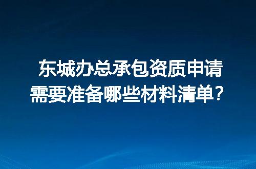 东城办总承包资质申请需要准备哪些材料清单？