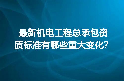 最新机电工程总承包资质标准有哪些重大变化？