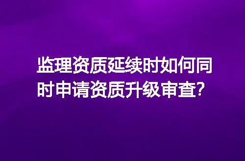 监理资质延续时如何同时申请资质升级审查？