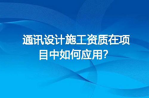 通讯设计施工资质在项目中如何应用？