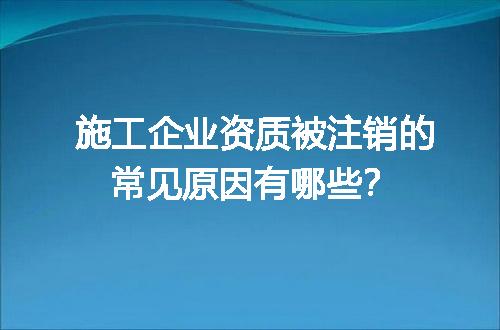 施工企业资质被注销的常见原因有哪些？