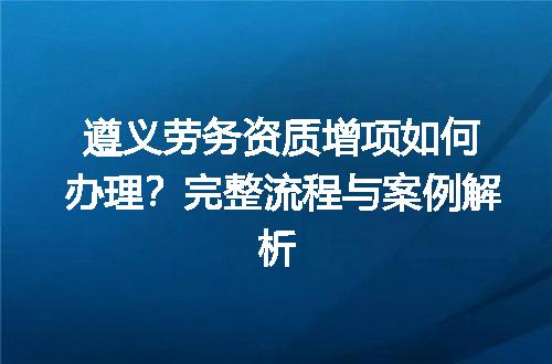 遵义劳务资质增项如何办理？完整流程与案例解析