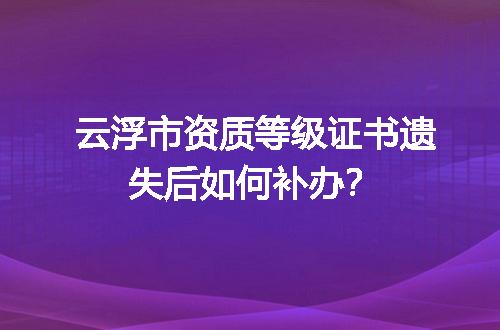 云浮市资质等级证书遗失后如何补办？