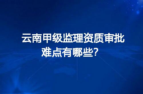 云南甲级监理资质审批难点有哪些？