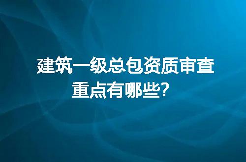 建筑一级总包资质审查重点有哪些？