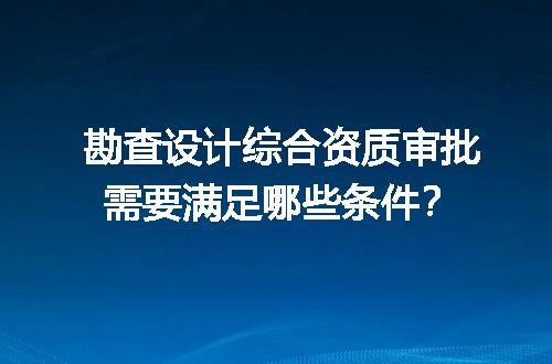 勘查设计综合资质审批需要满足哪些条件？