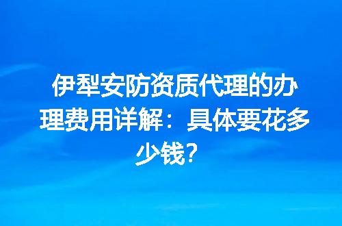 伊犁安防资质代理的办理费用详解：具体要花多少钱？