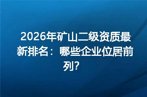 2026年矿山二级资质最新排名：哪些企业位居前列？