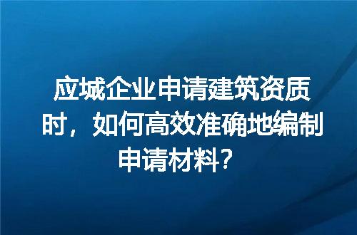 应城企业申请建筑资质时，如何高效准确地编制申请材料？