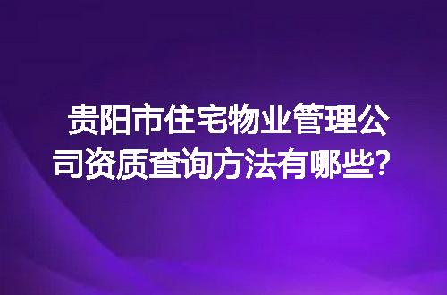 贵阳市住宅物业管理公司资质查询方法有哪些？