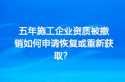五年施工企业资质被撤销如何申请恢复或重新获取？