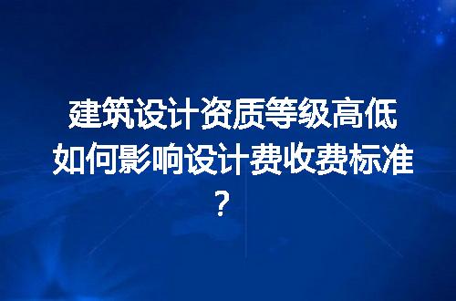 建筑设计资质等级高低如何影响设计费收费标准？