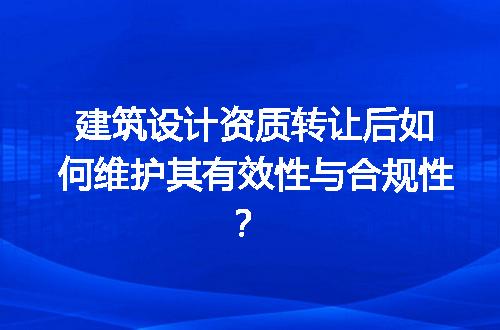 建筑设计资质转让后如何维护其有效性与合规性？