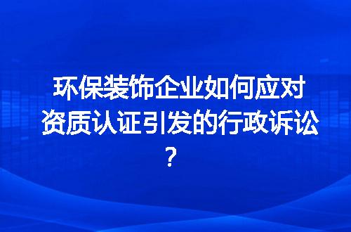 环保装饰企业如何应对资质认证引发的行政诉讼？