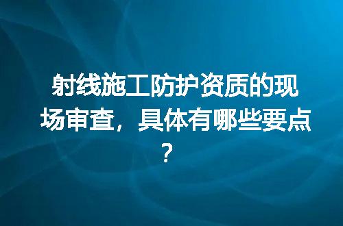 射线施工防护资质的现场审查，具体有哪些要点？