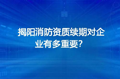 揭阳消防资质续期对企业有多重要？