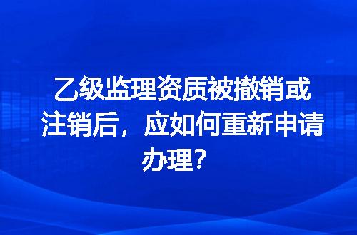 乙级监理资质被撤销或注销后，应如何重新申请办理？