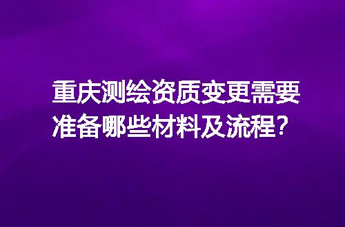 重庆测绘资质变更需要准备哪些材料及流程？