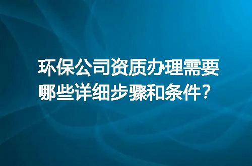 环保公司资质办理需要哪些详细步骤和条件？