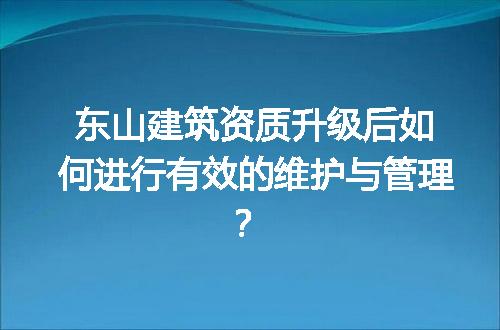 东山建筑资质升级后如何进行有效的维护与管理？