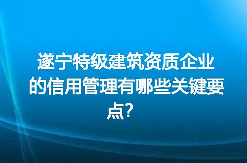 遂宁特级建筑资质企业的信用管理有哪些关键要点？