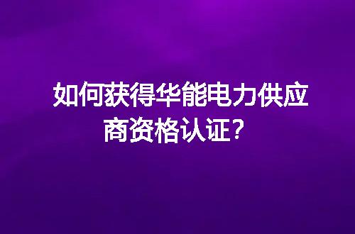 如何获得华能电力供应商资格认证？