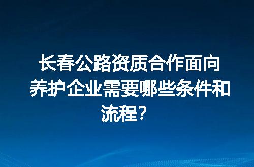 长春公路资质合作面向养护企业需要哪些条件和流程？
