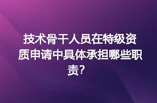 技术骨干人员在特级资质申请中具体承担哪些职责？