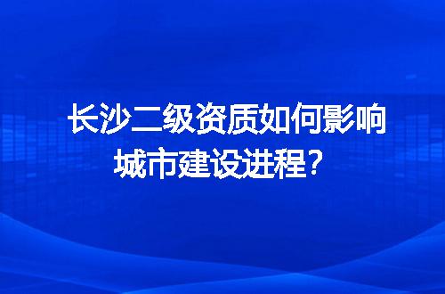 长沙二级资质如何影响城市建设进程？