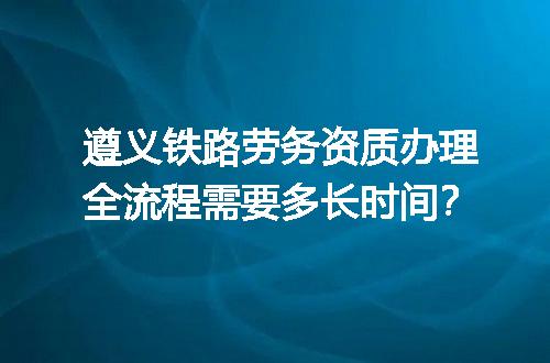 遵义铁路劳务资质办理全流程需要多长时间？