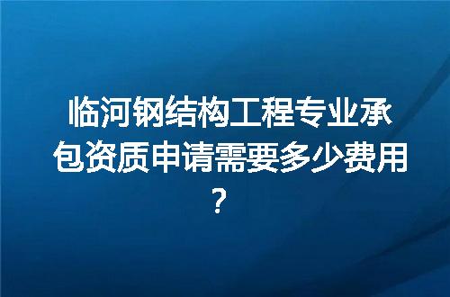 临河钢结构工程专业承包资质申请需要多少费用？