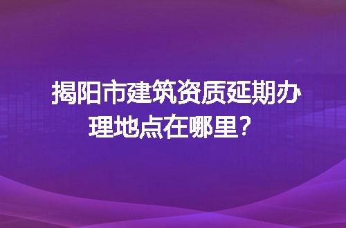 揭阳市建筑资质延期办理地点在哪里？