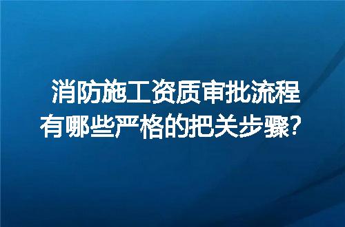 消防施工资质审批流程有哪些严格的把关步骤？