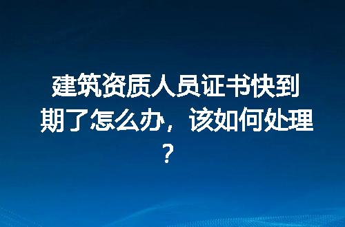 建筑资质人员证书快到期了怎么办，该如何处理？