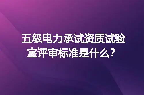 五级电力承试资质试验室评审标准是什么？