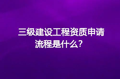 三级建设工程资质申请流程是什么？