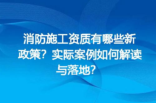 消防施工资质有哪些新政策？实际案例如何解读与落地？