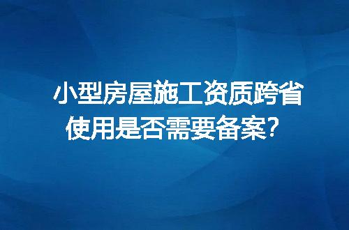 小型房屋施工资质跨省使用是否需要备案？