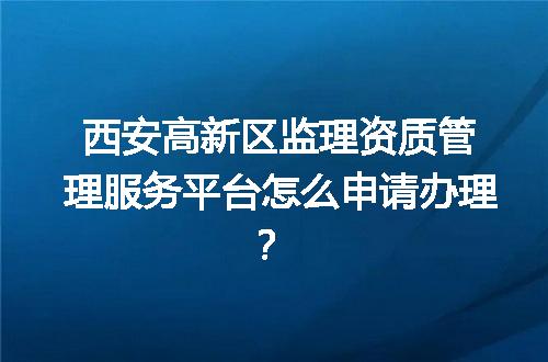 西安高新区监理资质管理服务平台怎么申请办理？