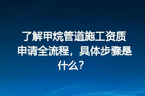 了解甲烷管道施工资质申请全流程，具体步骤是什么？