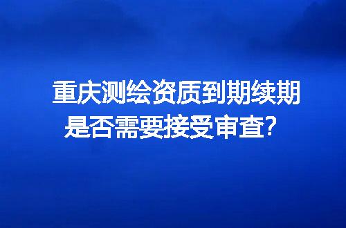 重庆测绘资质到期续期是否需要接受审查？