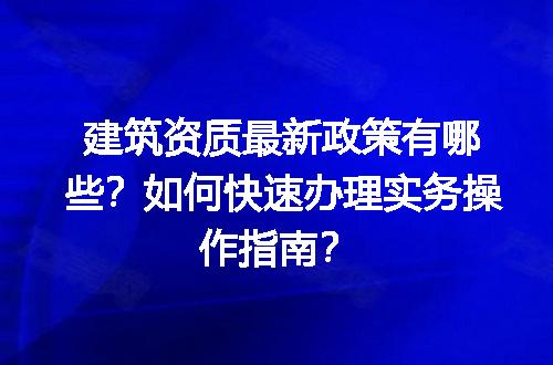 建筑资质最新政策有哪些？如何快速办理实务操作指南？