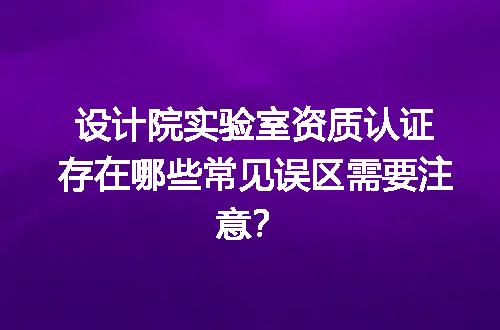 设计院实验室资质认证存在哪些常见误区需要注意？